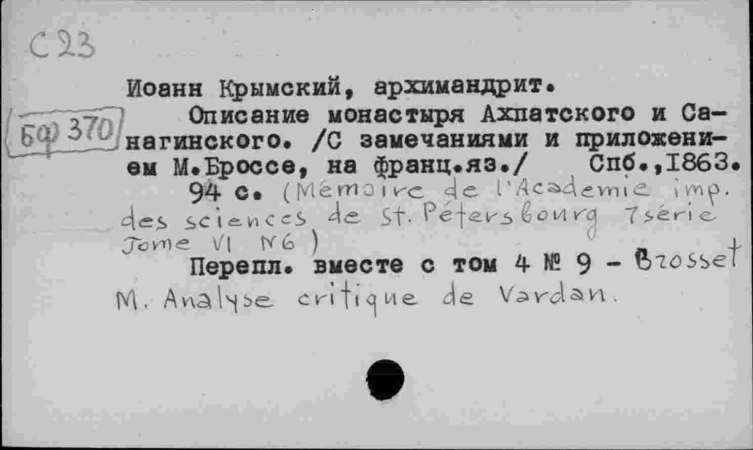 ﻿CH
Иоанн Крымский, архимандрит.
27 Описание монастыря Ахпатского и Са-інагинского. /С замечаниями и приложени-
ем М.Броссе, на франц.яз./	Спб.,1863.
94 с. ( [vlétTiOïk'c й с. I ’	і с.
4<=<> sciences de St- 'Péje.^3 ёоиrq bérie.
Jö/ne Vl W 6 )	_L
Перепл. вместе С ТОМ 4 № 9 - 1}7össel
М. Anâ^be. critique, de Vardan.